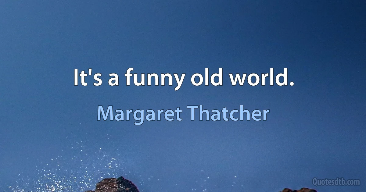 It's a funny old world. (Margaret Thatcher)