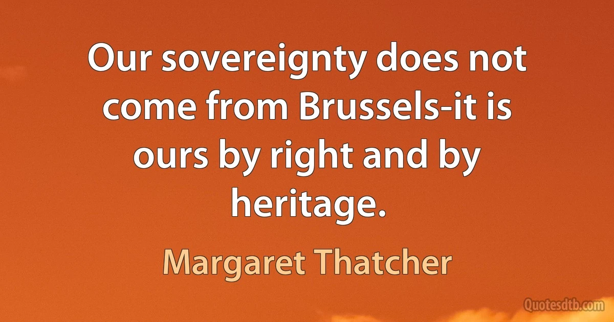 Our sovereignty does not come from Brussels-it is ours by right and by heritage. (Margaret Thatcher)