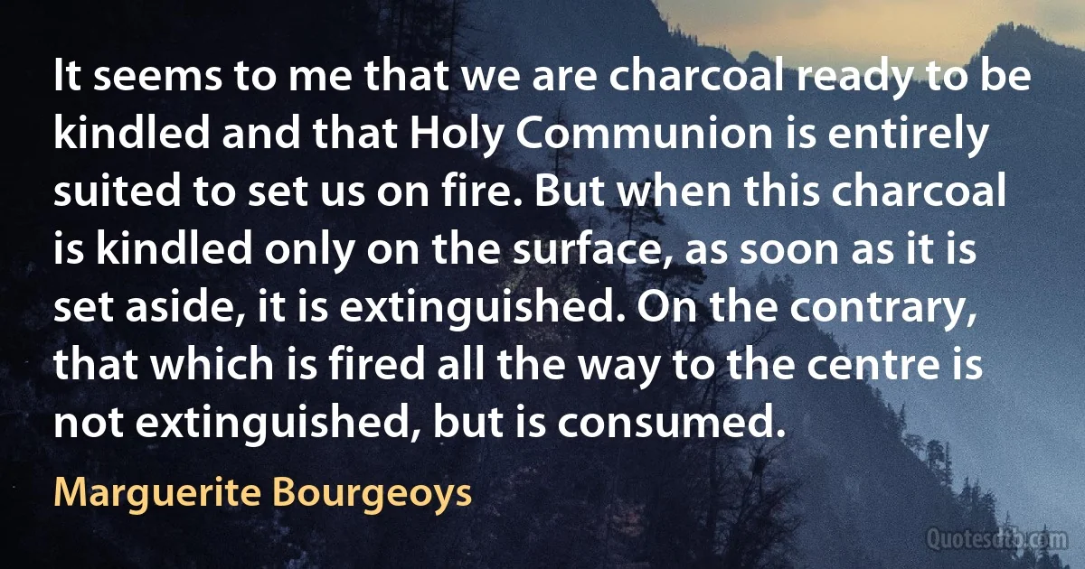 It seems to me that we are charcoal ready to be kindled and that Holy Communion is entirely suited to set us on fire. But when this charcoal is kindled only on the surface, as soon as it is set aside, it is extinguished. On the contrary, that which is fired all the way to the centre is not extinguished, but is consumed. (Marguerite Bourgeoys)