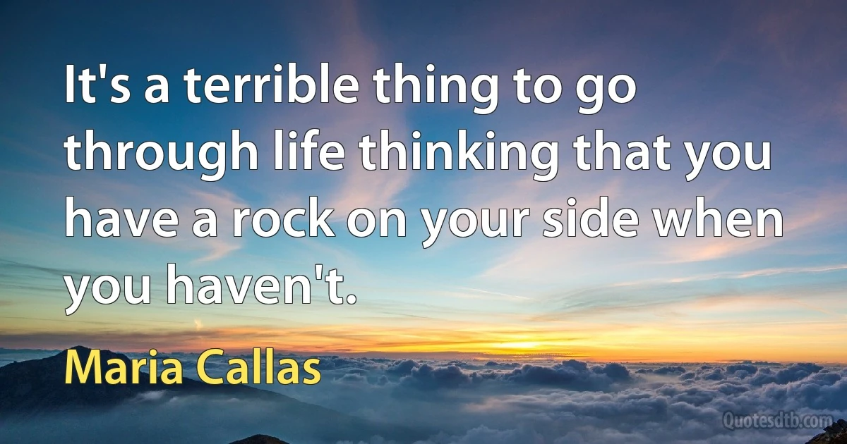 It's a terrible thing to go through life thinking that you have a rock on your side when you haven't. (Maria Callas)