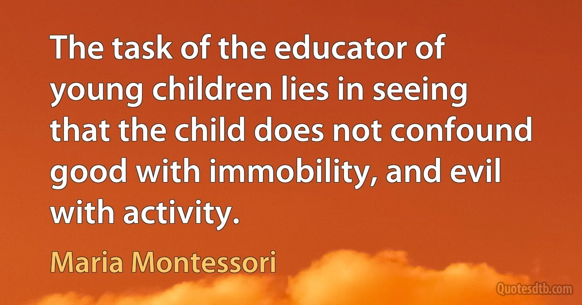 The task of the educator of young children lies in seeing that the child does not confound good with immobility, and evil with activity. (Maria Montessori)