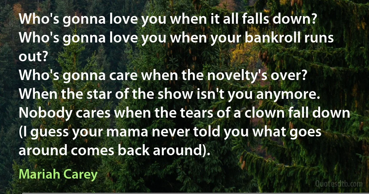 Who's gonna love you when it all falls down?
Who's gonna love you when your bankroll runs out?
Who's gonna care when the novelty's over?
When the star of the show isn't you anymore.
Nobody cares when the tears of a clown fall down
(I guess your mama never told you what goes around comes back around). (Mariah Carey)