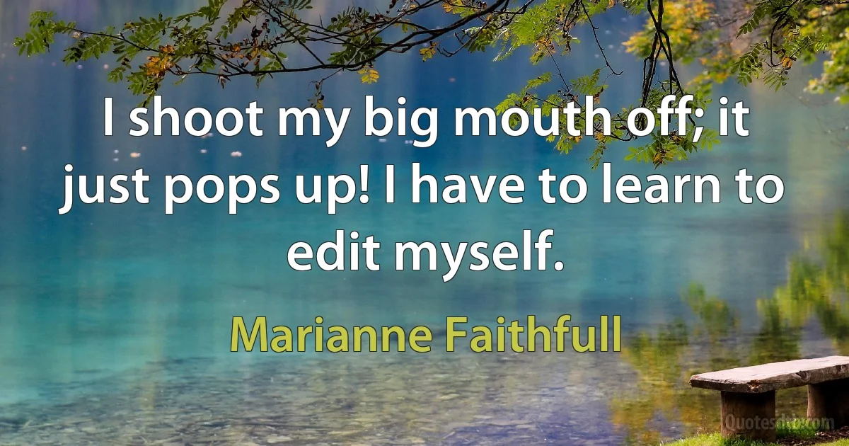 I shoot my big mouth off; it just pops up! I have to learn to edit myself. (Marianne Faithfull)