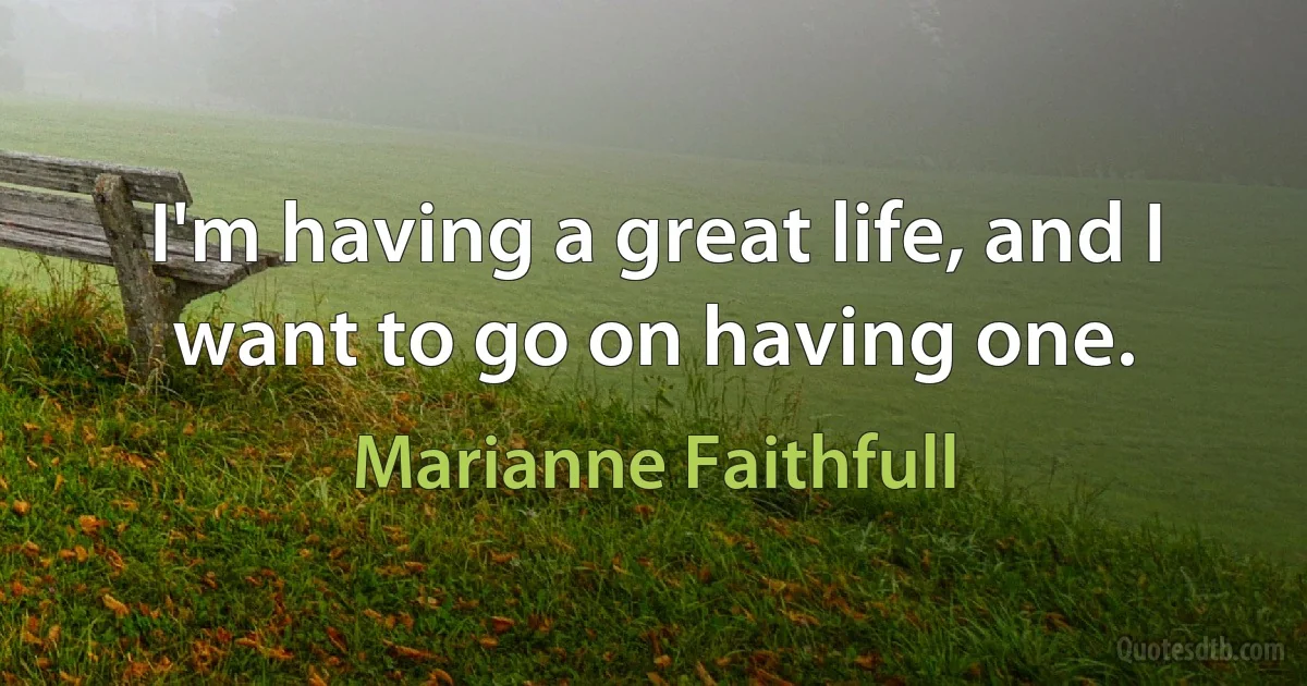 I'm having a great life, and I want to go on having one. (Marianne Faithfull)