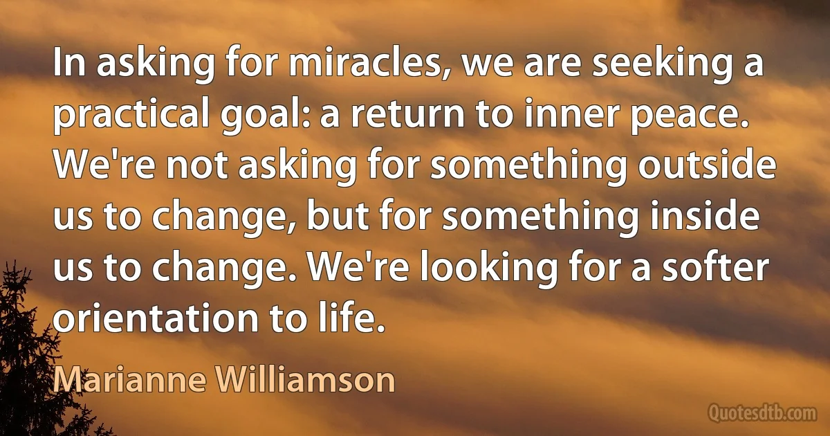 In asking for miracles, we are seeking a practical goal: a return to inner peace. We're not asking for something outside us to change, but for something inside us to change. We're looking for a softer orientation to life. (Marianne Williamson)