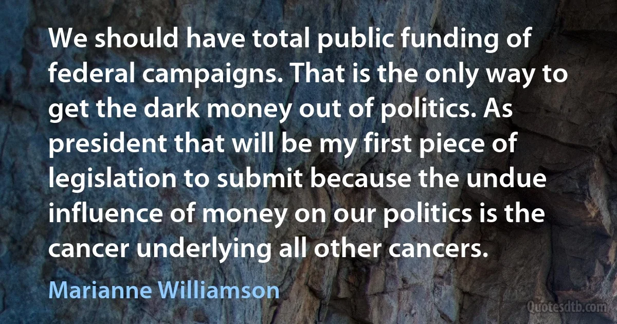 We should have total public funding of federal campaigns. That is the only way to get the dark money out of politics. As president that will be my first piece of legislation to submit because the undue influence of money on our politics is the cancer underlying all other cancers. (Marianne Williamson)