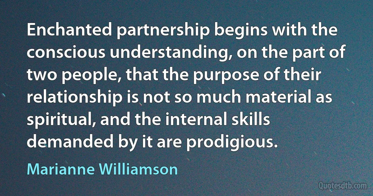 Enchanted partnership begins with the conscious understanding, on the part of two people, that the purpose of their relationship is not so much material as spiritual, and the internal skills demanded by it are prodigious. (Marianne Williamson)