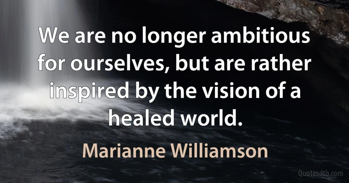 We are no longer ambitious for ourselves, but are rather inspired by the vision of a healed world. (Marianne Williamson)