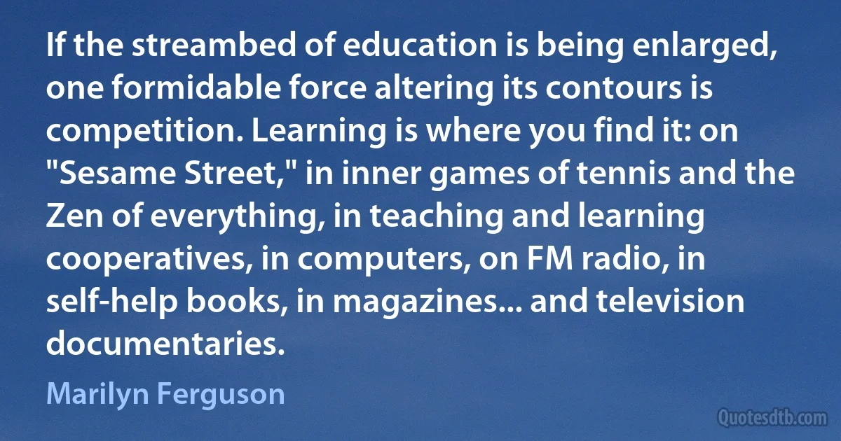 If the streambed of education is being enlarged, one formidable force altering its contours is competition. Learning is where you find it: on "Sesame Street," in inner games of tennis and the Zen of everything, in teaching and learning cooperatives, in computers, on FM radio, in self-help books, in magazines... and television documentaries. (Marilyn Ferguson)