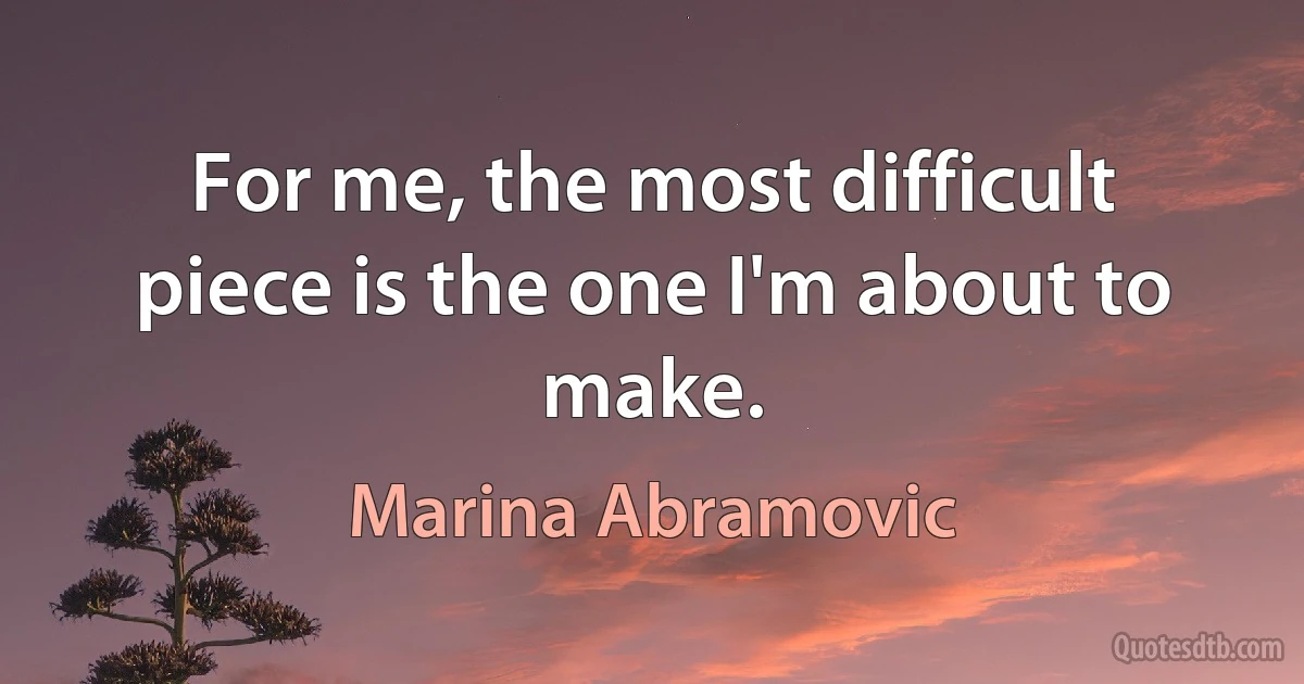 For me, the most difficult piece is the one I'm about to make. (Marina Abramovic)