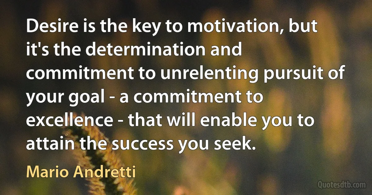 Desire is the key to motivation, but it's the determination and commitment to unrelenting pursuit of your goal - a commitment to excellence - that will enable you to attain the success you seek. (Mario Andretti)