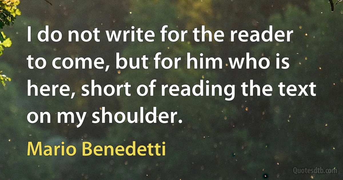 I do not write for the reader to come, but for him who is here, short of reading the text on my shoulder. (Mario Benedetti)