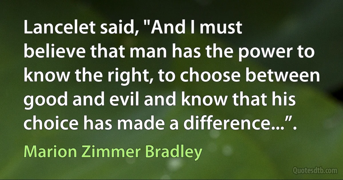 Lancelet said, "And I must believe that man has the power to know the right, to choose between good and evil and know that his choice has made a difference...”. (Marion Zimmer Bradley)