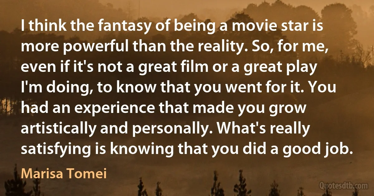 I think the fantasy of being a movie star is more powerful than the reality. So, for me, even if it's not a great film or a great play I'm doing, to know that you went for it. You had an experience that made you grow artistically and personally. What's really satisfying is knowing that you did a good job. (Marisa Tomei)