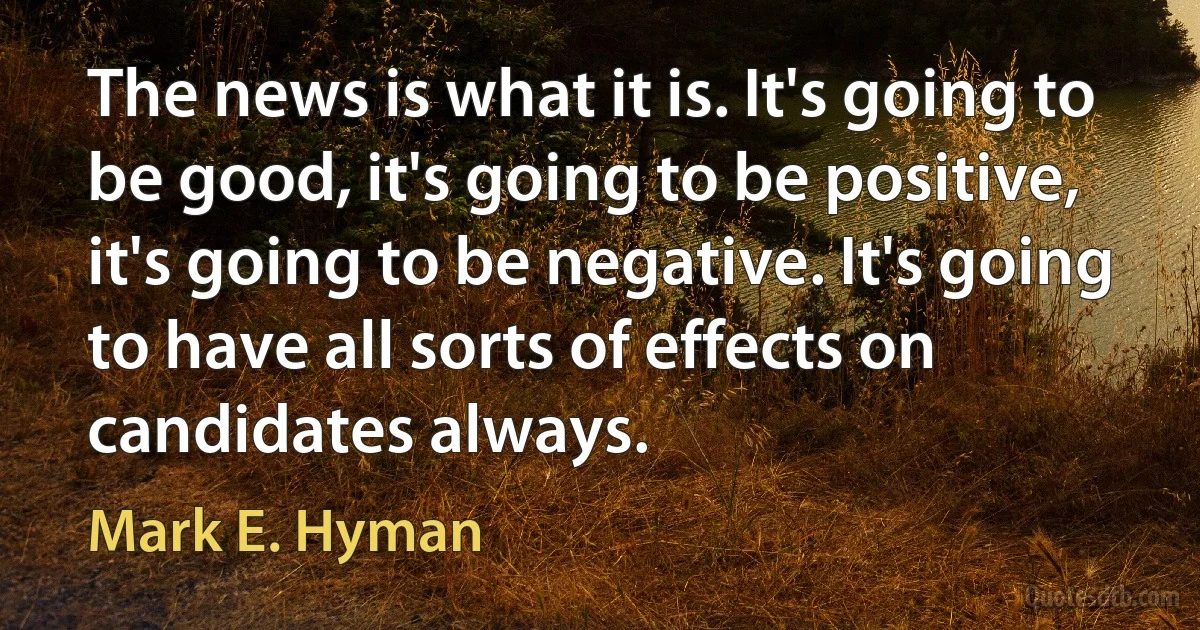 The news is what it is. It's going to be good, it's going to be positive, it's going to be negative. It's going to have all sorts of effects on candidates always. (Mark E. Hyman)