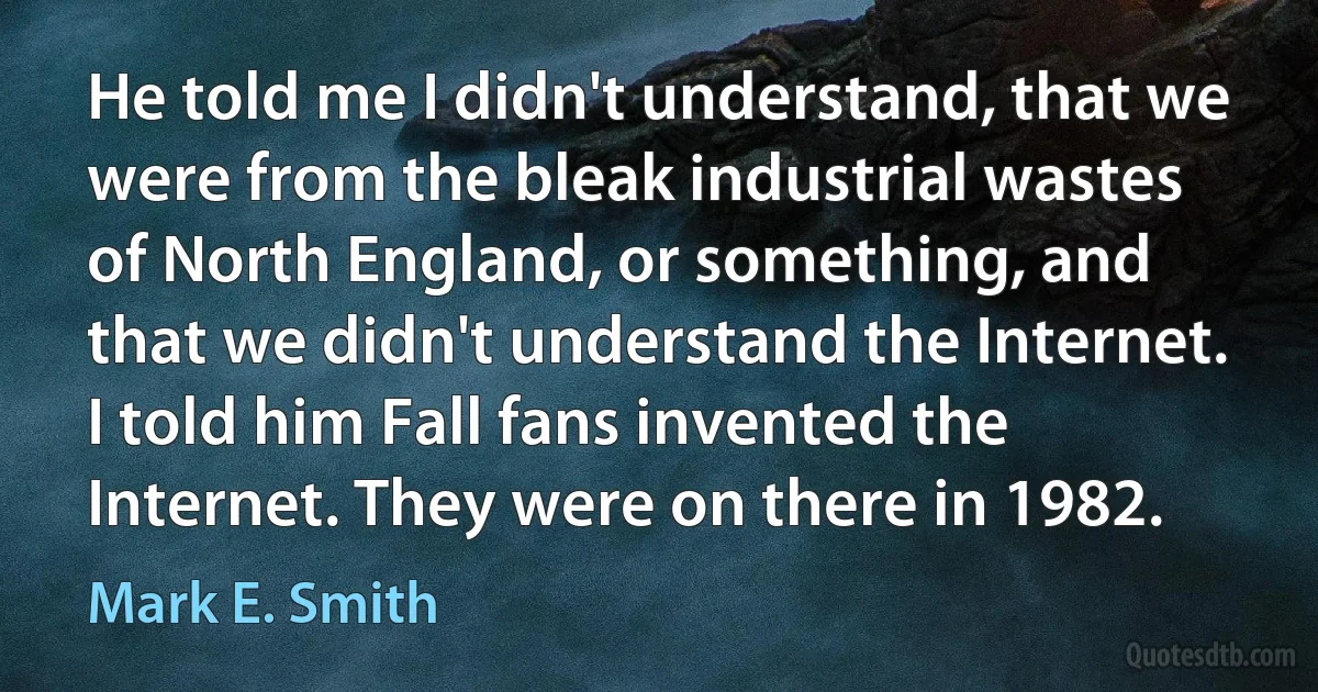 He told me I didn't understand, that we were from the bleak industrial wastes of North England, or something, and that we didn't understand the Internet. I told him Fall fans invented the Internet. They were on there in 1982. (Mark E. Smith)