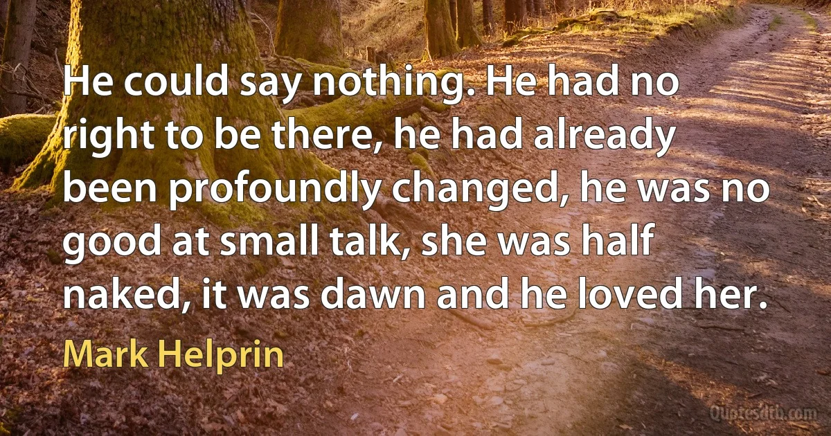 He could say nothing. He had no right to be there, he had already been profoundly changed, he was no good at small talk, she was half naked, it was dawn and he loved her. (Mark Helprin)