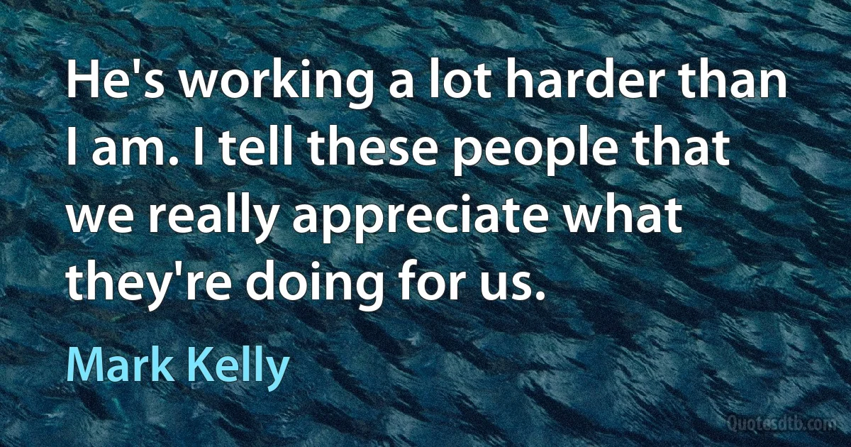 He's working a lot harder than I am. I tell these people that we really appreciate what they're doing for us. (Mark Kelly)