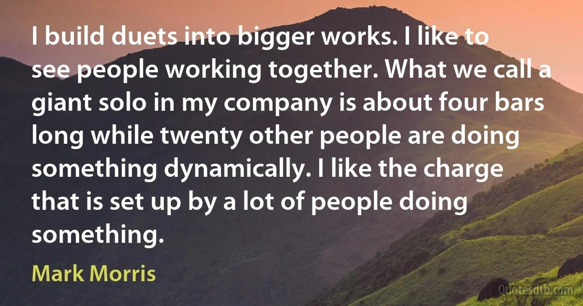 I build duets into bigger works. I like to see people working together. What we call a giant solo in my company is about four bars long while twenty other people are doing something dynamically. I like the charge that is set up by a lot of people doing something. (Mark Morris)