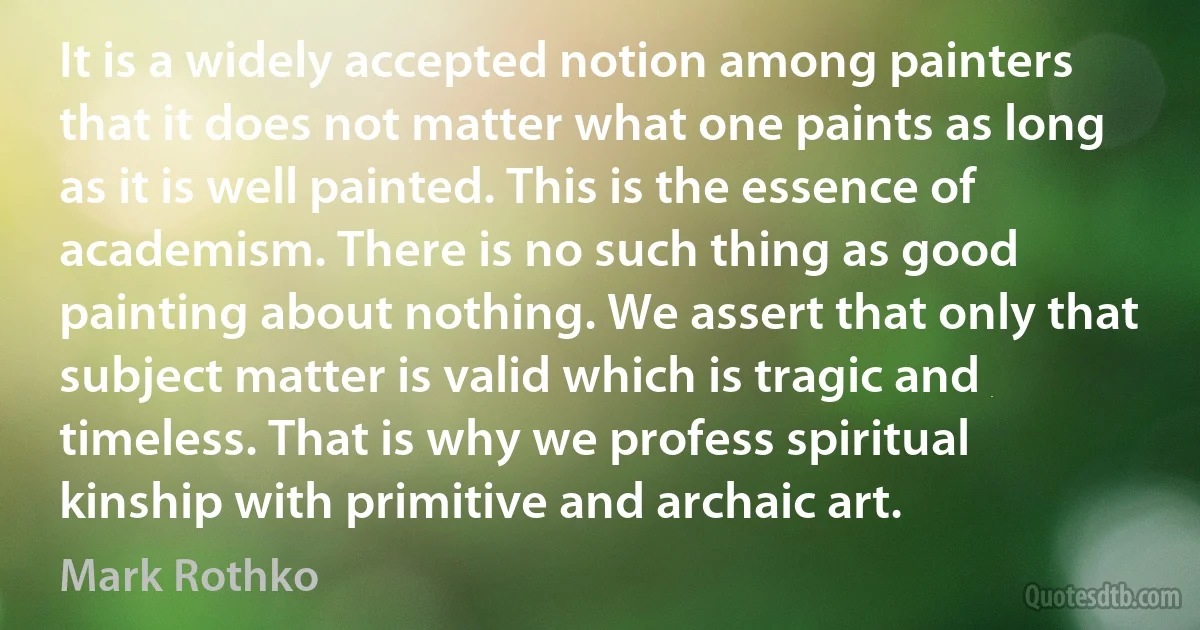 It is a widely accepted notion among painters that it does not matter what one paints as long as it is well painted. This is the essence of academism. There is no such thing as good painting about nothing. We assert that only that subject matter is valid which is tragic and timeless. That is why we profess spiritual kinship with primitive and archaic art. (Mark Rothko)