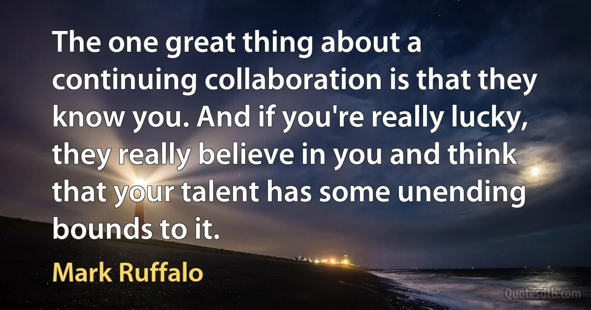 The one great thing about a continuing collaboration is that they know you. And if you're really lucky, they really believe in you and think that your talent has some unending bounds to it. (Mark Ruffalo)