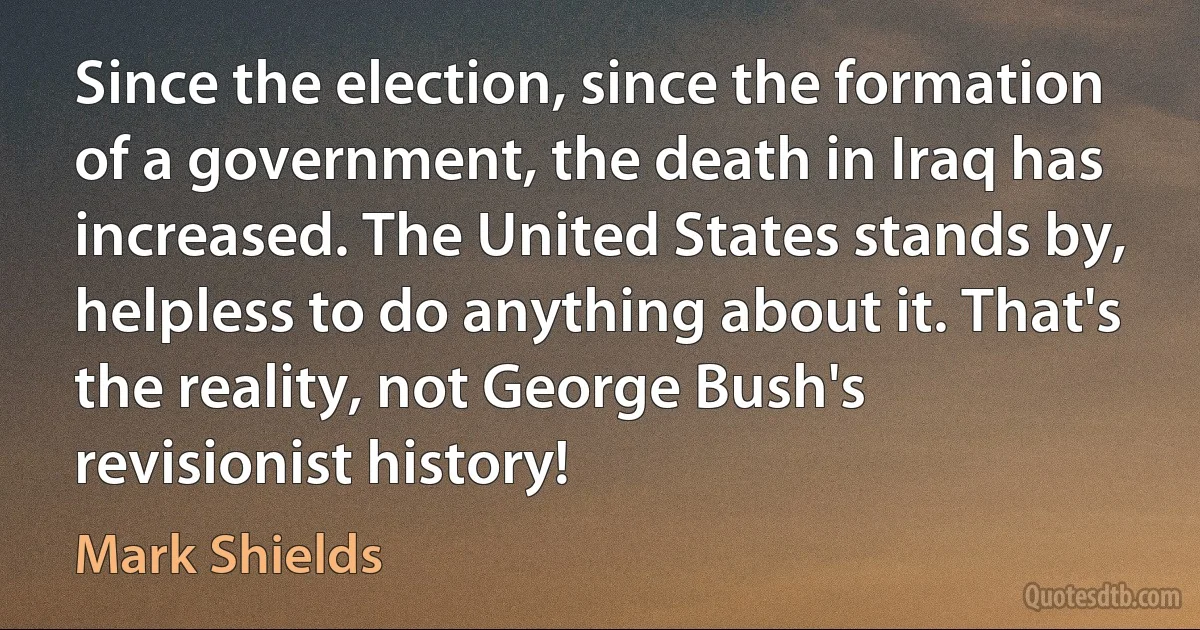 Since the election, since the formation of a government, the death in Iraq has increased. The United States stands by, helpless to do anything about it. That's the reality, not George Bush's revisionist history! (Mark Shields)