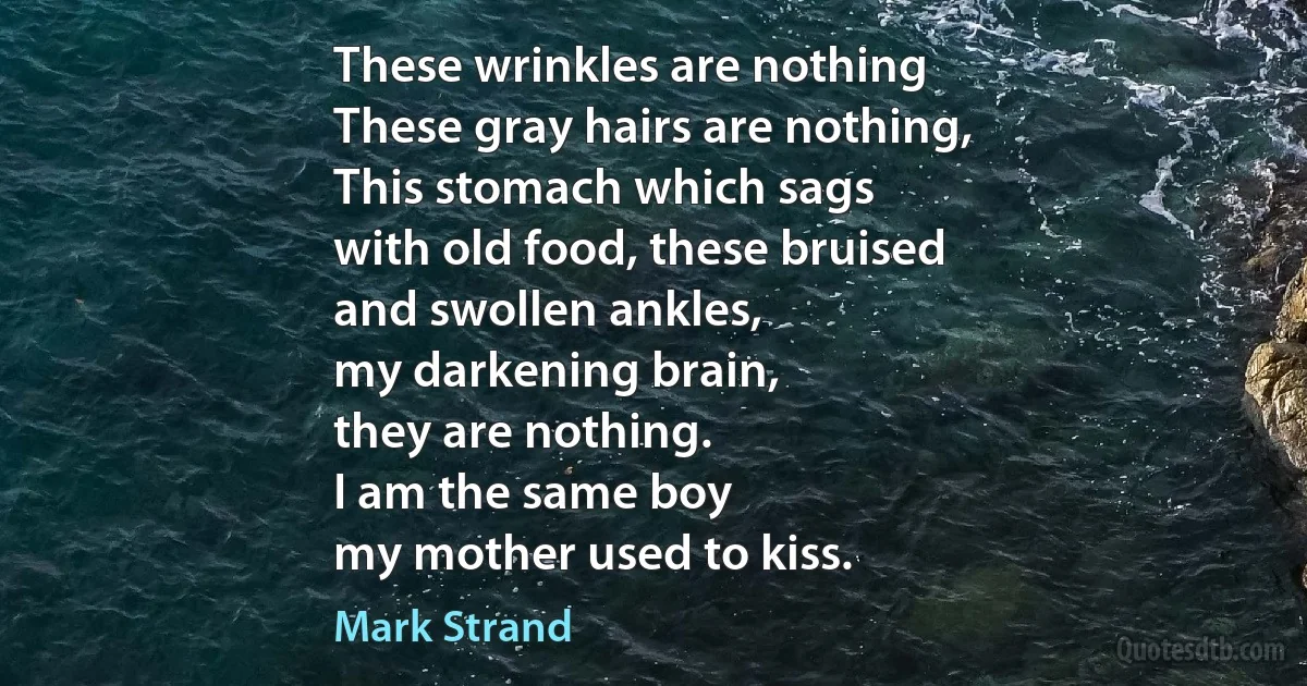 These wrinkles are nothing
These gray hairs are nothing,
This stomach which sags
with old food, these bruised
and swollen ankles,
my darkening brain,
they are nothing.
I am the same boy
my mother used to kiss. (Mark Strand)