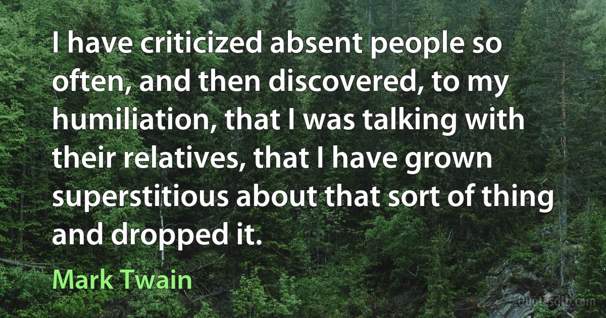 I have criticized absent people so often, and then discovered, to my humiliation, that I was talking with their relatives, that I have grown superstitious about that sort of thing and dropped it. (Mark Twain)