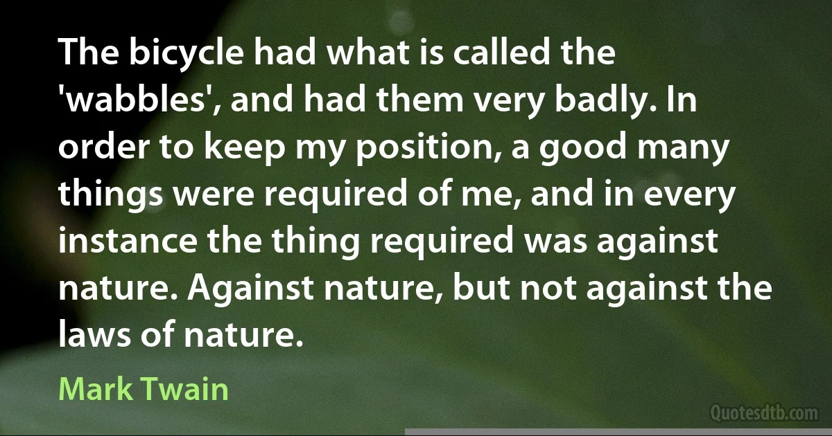 The bicycle had what is called the 'wabbles', and had them very badly. In order to keep my position, a good many things were required of me, and in every instance the thing required was against nature. Against nature, but not against the laws of nature. (Mark Twain)