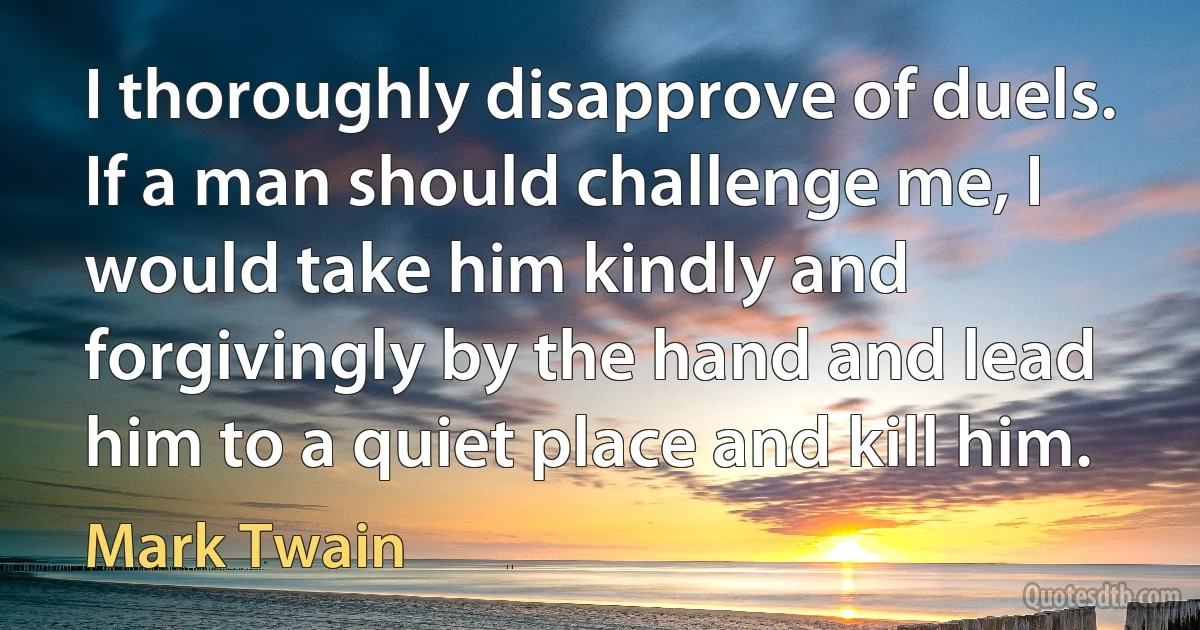 I thoroughly disapprove of duels. If a man should challenge me, I would take him kindly and forgivingly by the hand and lead him to a quiet place and kill him. (Mark Twain)