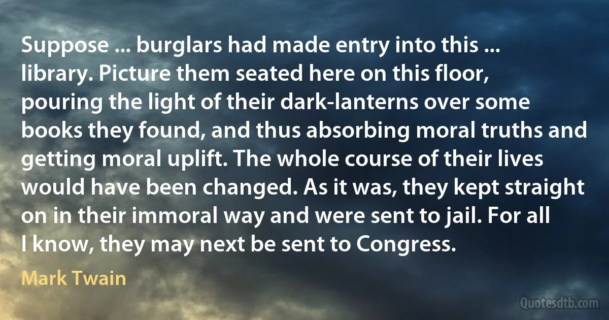 Suppose ... burglars had made entry into this ... library. Picture them seated here on this floor, pouring the light of their dark-lanterns over some books they found, and thus absorbing moral truths and getting moral uplift. The whole course of their lives would have been changed. As it was, they kept straight on in their immoral way and were sent to jail. For all I know, they may next be sent to Congress. (Mark Twain)