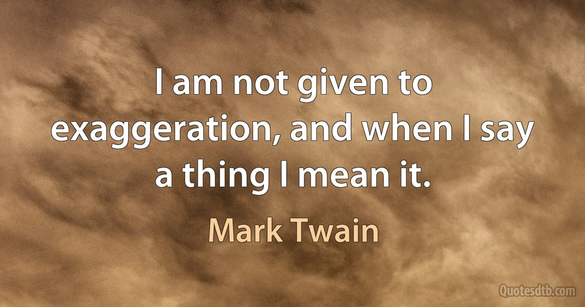 I am not given to exaggeration, and when I say a thing I mean it. (Mark Twain)