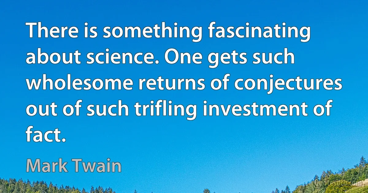 There is something fascinating about science. One gets such wholesome returns of conjectures out of such trifling investment of fact. (Mark Twain)