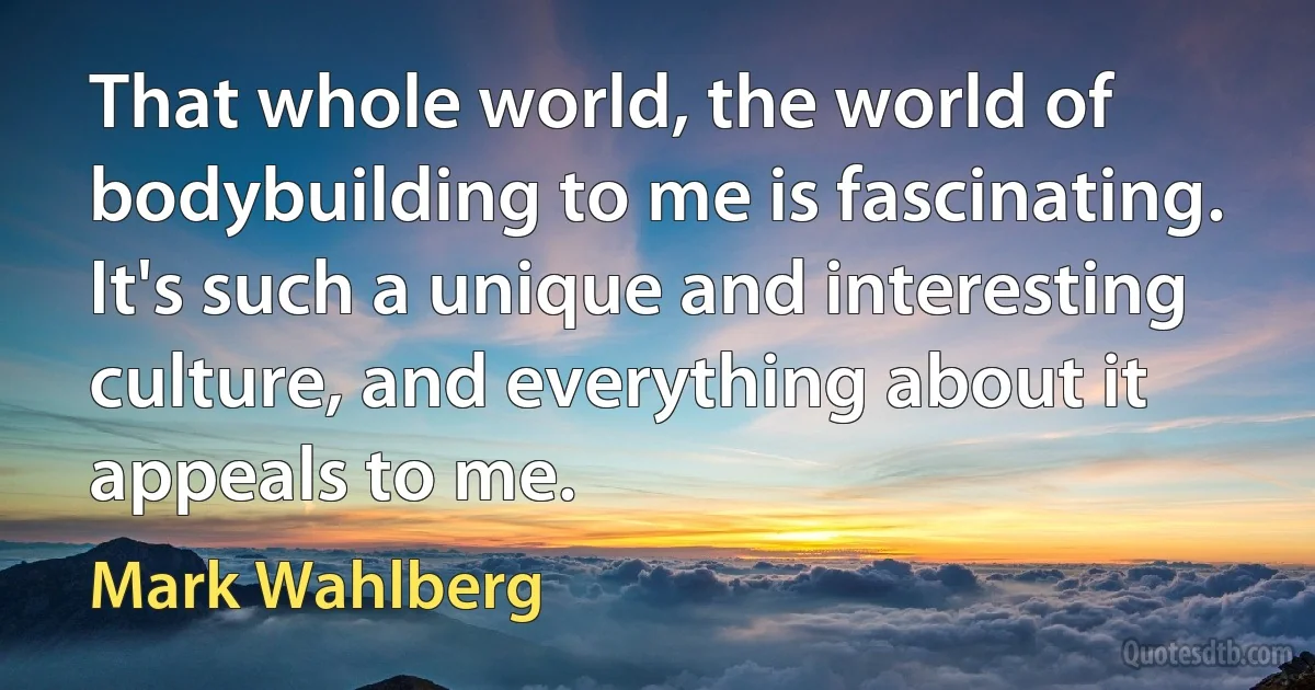 That whole world, the world of bodybuilding to me is fascinating. It's such a unique and interesting culture, and everything about it appeals to me. (Mark Wahlberg)