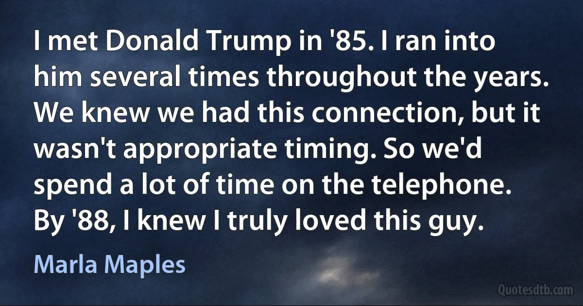 I met Donald Trump in '85. I ran into him several times throughout the years. We knew we had this connection, but it wasn't appropriate timing. So we'd spend a lot of time on the telephone. By '88, I knew I truly loved this guy. (Marla Maples)