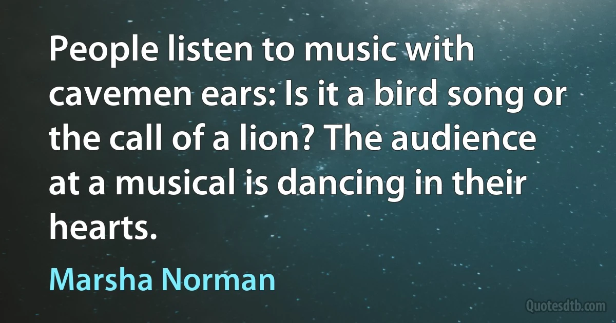 People listen to music with cavemen ears: Is it a bird song or the call of a lion? The audience at a musical is dancing in their hearts. (Marsha Norman)