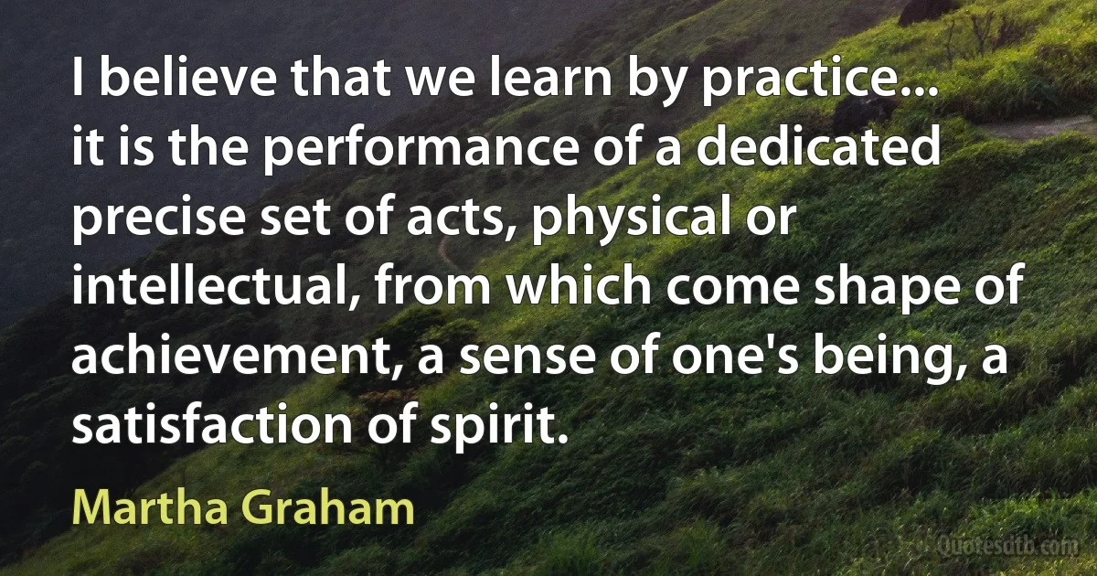 I believe that we learn by practice... it is the performance of a dedicated precise set of acts, physical or intellectual, from which come shape of achievement, a sense of one's being, a satisfaction of spirit. (Martha Graham)