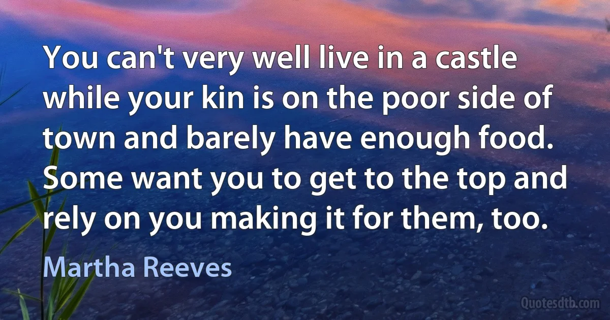 You can't very well live in a castle while your kin is on the poor side of town and barely have enough food. Some want you to get to the top and rely on you making it for them, too. (Martha Reeves)