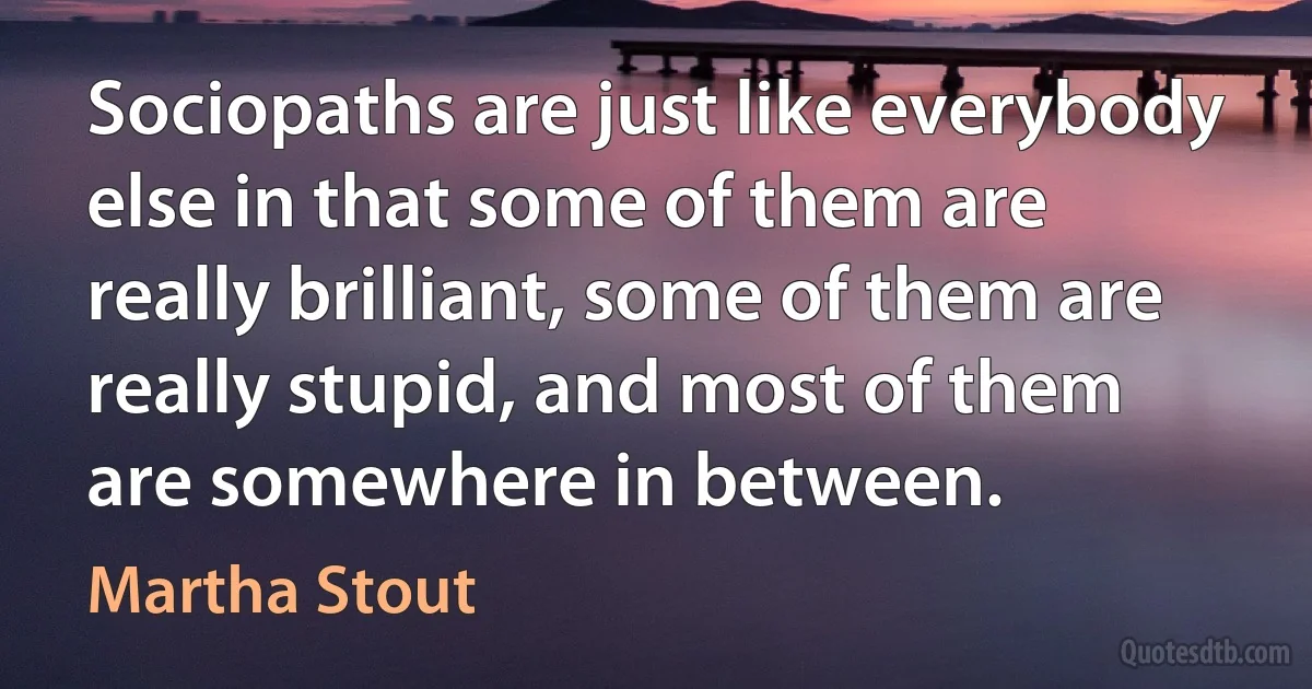 Sociopaths are just like everybody else in that some of them are really brilliant, some of them are really stupid, and most of them are somewhere in between. (Martha Stout)