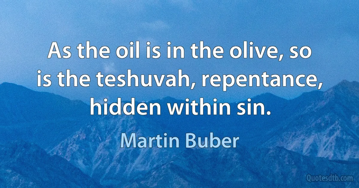 As the oil is in the olive, so is the teshuvah, repentance, hidden within sin. (Martin Buber)