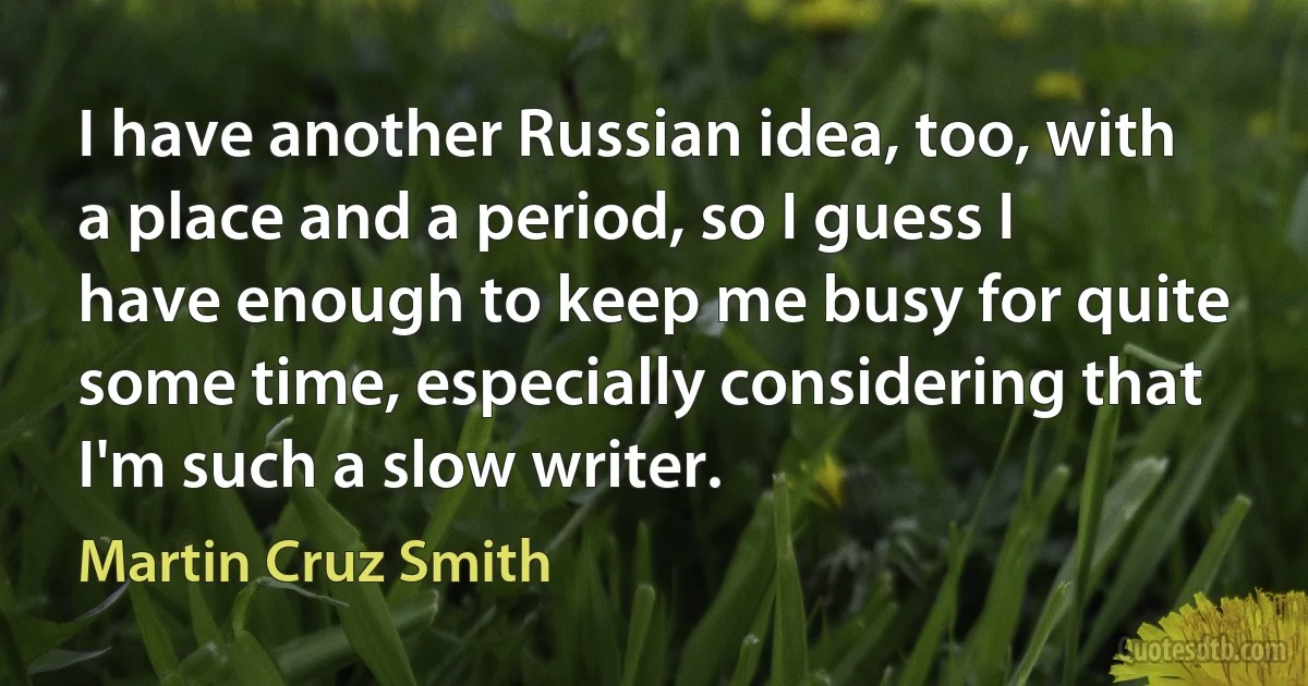 I have another Russian idea, too, with a place and a period, so I guess I have enough to keep me busy for quite some time, especially considering that I'm such a slow writer. (Martin Cruz Smith)