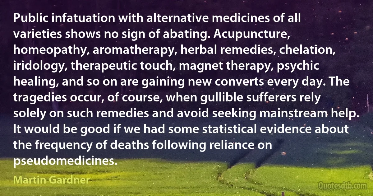 Public infatuation with alternative medicines of all varieties shows no sign of abating. Acupuncture, homeopathy, aromatherapy, herbal remedies, chelation, iridology, therapeutic touch, magnet therapy, psychic healing, and so on are gaining new converts every day. The tragedies occur, of course, when gullible sufferers rely solely on such remedies and avoid seeking mainstream help. It would be good if we had some statistical evidence about the frequency of deaths following reliance on pseudomedicines. (Martin Gardner)