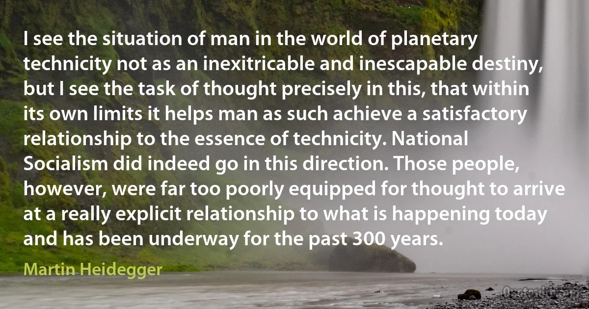 I see the situation of man in the world of planetary technicity not as an inexitricable and inescapable destiny, but I see the task of thought precisely in this, that within its own limits it helps man as such achieve a satisfactory relationship to the essence of technicity. National Socialism did indeed go in this direction. Those people, however, were far too poorly equipped for thought to arrive at a really explicit relationship to what is happening today and has been underway for the past 300 years. (Martin Heidegger)