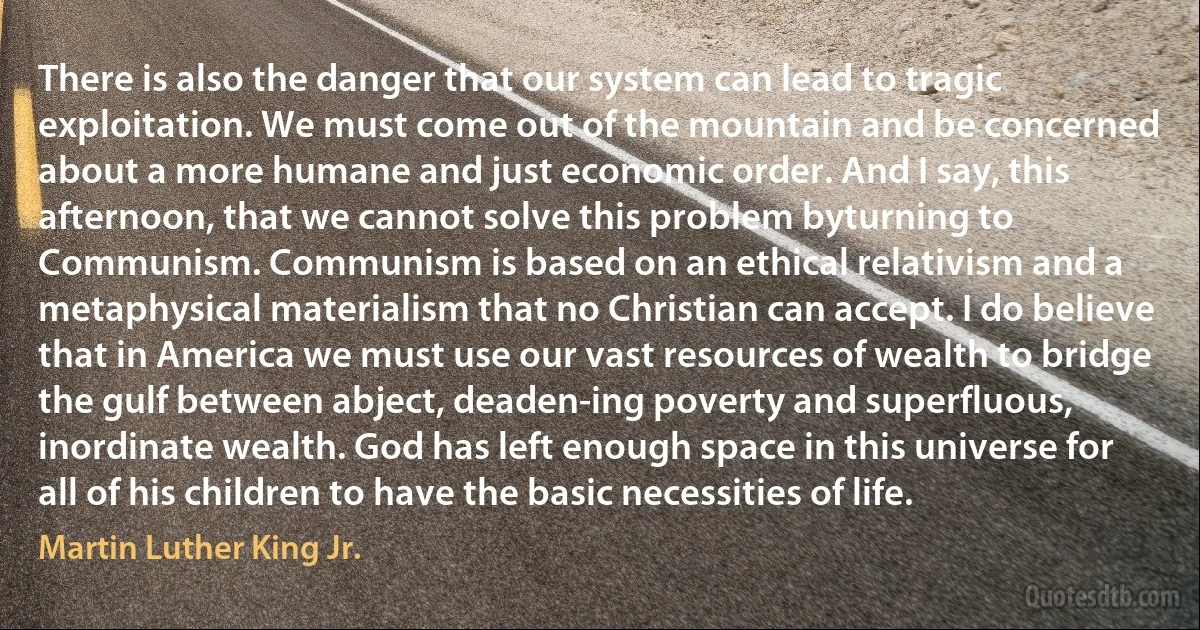 There is also the danger that our system can lead to tragic exploitation. We must come out of the mountain and be concerned about a more humane and just economic order. And I say, this afternoon, that we cannot solve this problem byturning to Communism. Communism is based on an ethical relativism and a metaphysical materialism that no Christian can accept. I do believe that in America we must use our vast resources of wealth to bridge the gulf between abject, deaden-ing poverty and superfluous, inordinate wealth. God has left enough space in this universe for all of his children to have the basic necessities of life. (Martin Luther King Jr.)