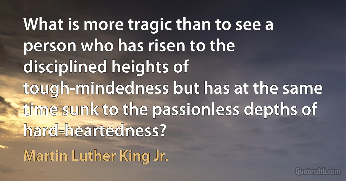 What is more tragic than to see a person who has risen to the disciplined heights of tough-mindedness but has at the same time sunk to the passionless depths of hard-heartedness? (Martin Luther King Jr.)