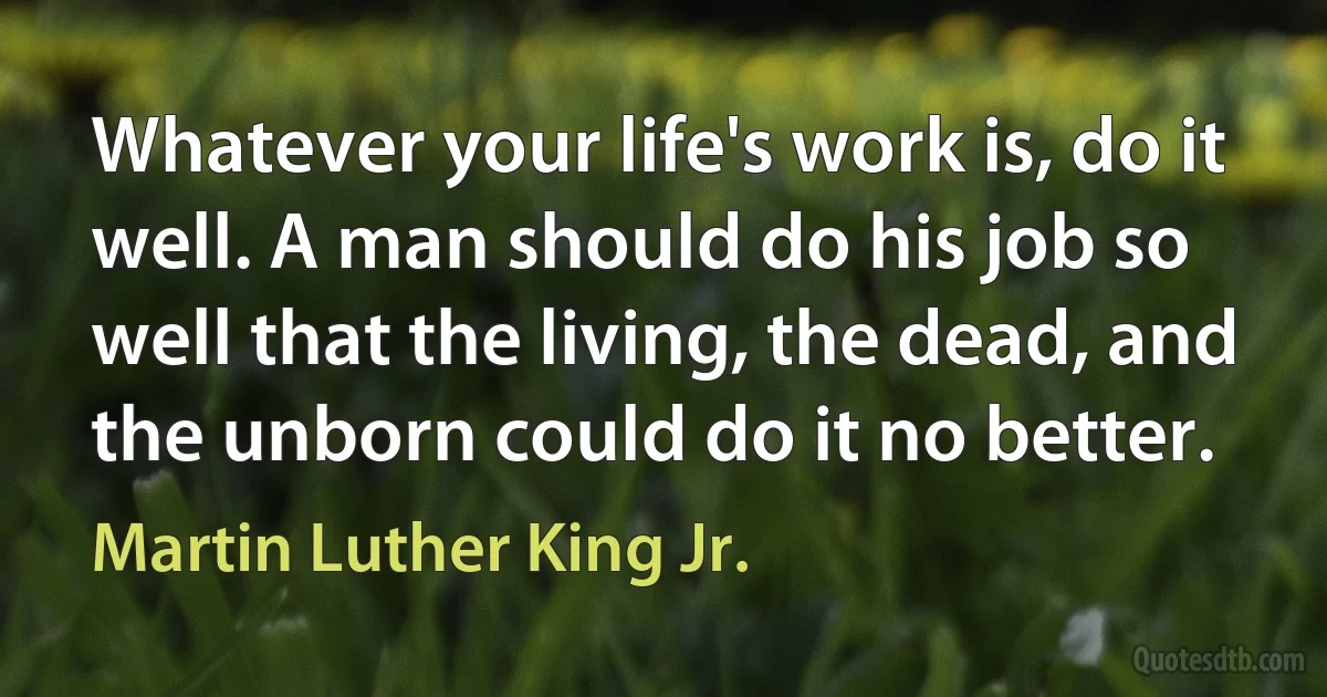 Whatever your life's work is, do it well. A man should do his job so well that the living, the dead, and the unborn could do it no better. (Martin Luther King Jr.)