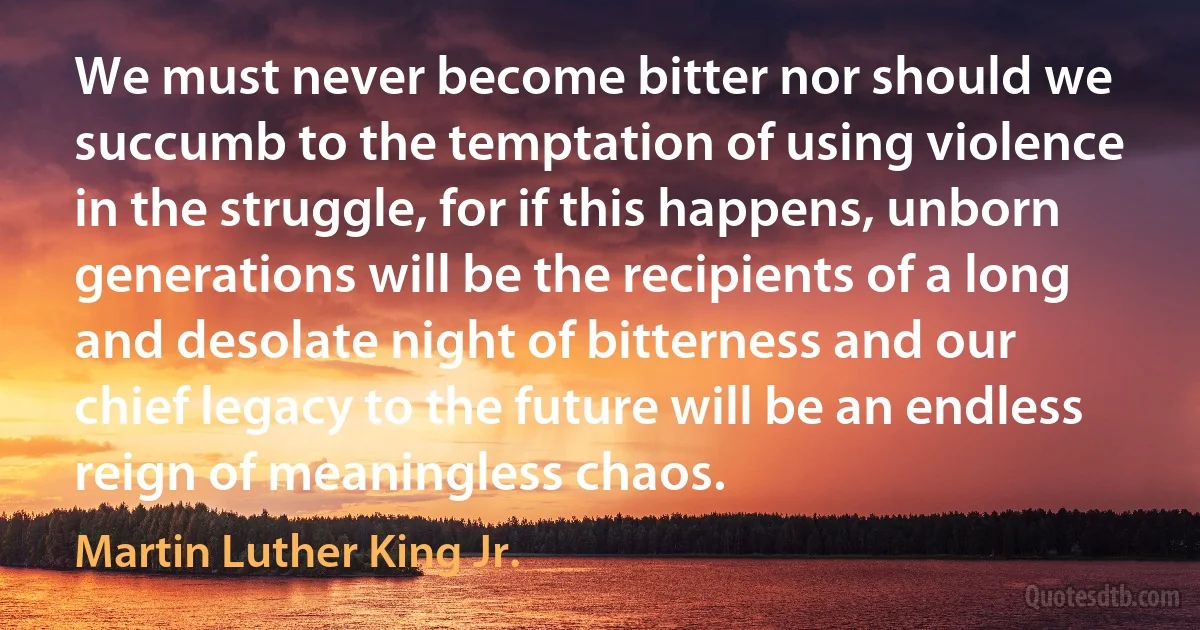 We must never become bitter nor should we succumb to the temptation of using violence in the struggle, for if this happens, unborn generations will be the recipients of a long and desolate night of bitterness and our chief legacy to the future will be an endless reign of meaningless chaos. (Martin Luther King Jr.)