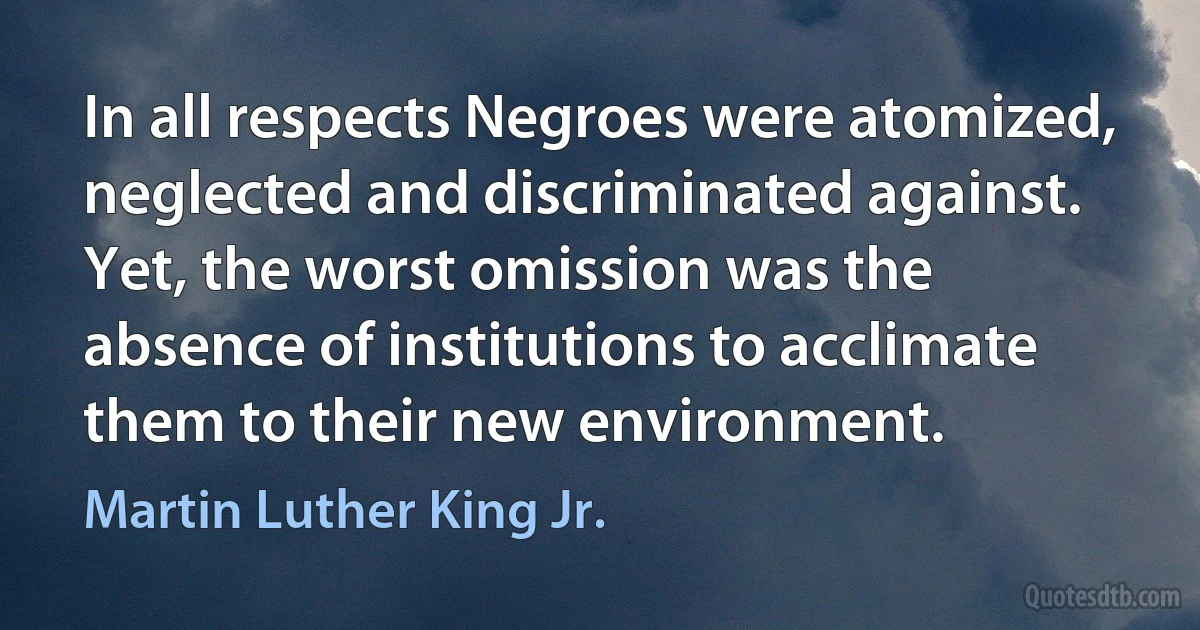 In all respects Negroes were atomized, neglected and discriminated against. Yet, the worst omission was the absence of institutions to acclimate them to their new environment. (Martin Luther King Jr.)