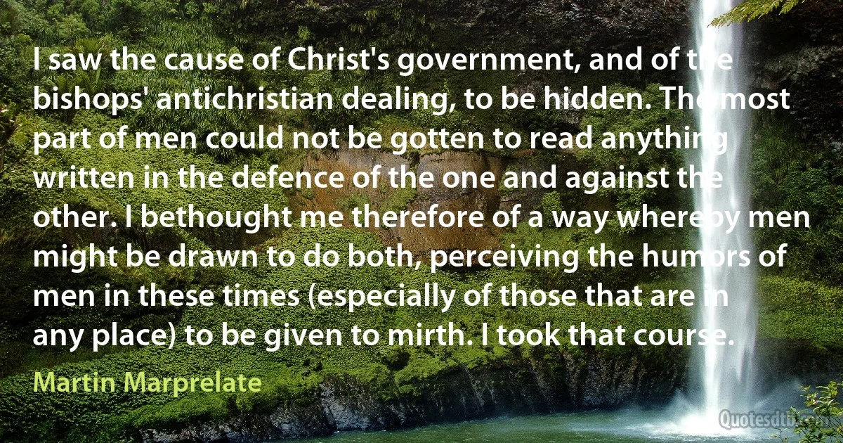 I saw the cause of Christ's government, and of the bishops' antichristian dealing, to be hidden. The most part of men could not be gotten to read anything written in the defence of the one and against the other. I bethought me therefore of a way whereby men might be drawn to do both, perceiving the humors of men in these times (especially of those that are in any place) to be given to mirth. I took that course. (Martin Marprelate)