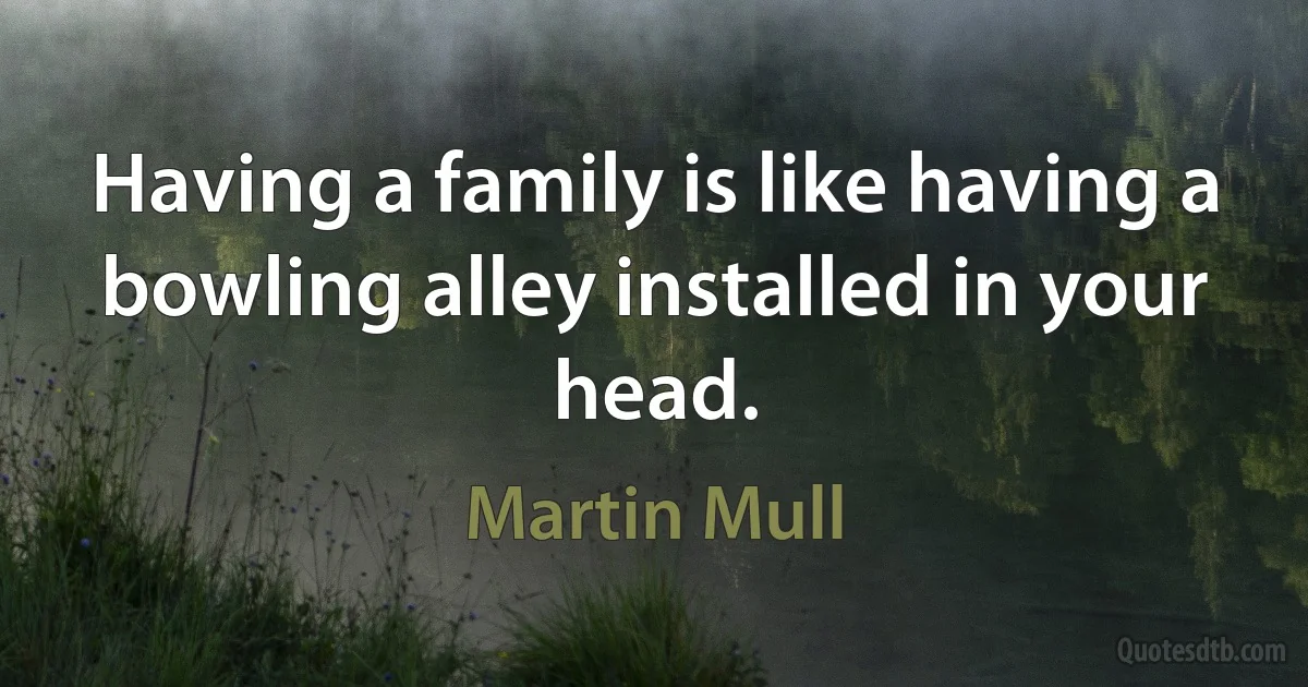 Having a family is like having a bowling alley installed in your head. (Martin Mull)